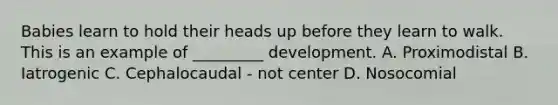 Babies learn to hold their heads up before they learn to walk. This is an example of _________ development. A. Proximodistal B. Iatrogenic C. Cephalocaudal - not center D. Nosocomial