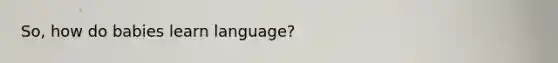 So, how do babies learn language?