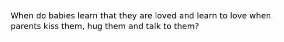 When do babies learn that they are loved and learn to love when parents kiss them, hug them and talk to them?