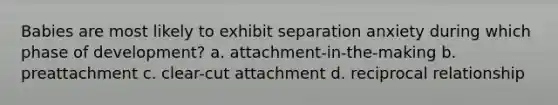 Babies are most likely to exhibit separation anxiety during which phase of development? a. attachment-in-the-making b. preattachment c. clear-cut attachment d. reciprocal relationship