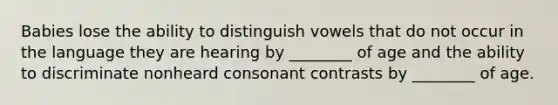 Babies lose the ability to distinguish vowels that do not occur in the language they are hearing by ________ of age and the ability to discriminate nonheard consonant contrasts by ________ of age.