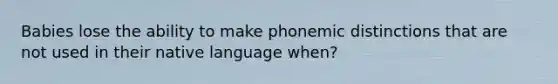 Babies lose the ability to make phonemic distinctions that are not used in their native language when?