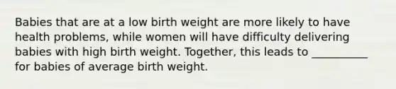 Babies that are at a low birth weight are more likely to have health problems, while women will have difficulty delivering babies with high birth weight. Together, this leads to __________ for babies of average birth weight.