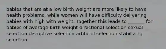 babies that are at a low birth weight are more likely to have health problems, while women will have difficulty delivering babies with high with weight. Together this leads to _______ for babies of average birth weight directional selection sexual selection disruptive selection artificial selection stabilizing selection