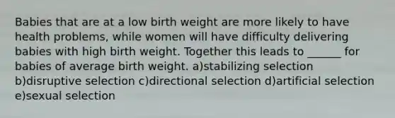 Babies that are at a low birth weight are more likely to have health problems, while women will have difficulty delivering babies with high birth weight. Together this leads to ______ for babies of average birth weight. a)stabilizing selection b)disruptive selection c)directional selection d)artificial selection e)sexual selection