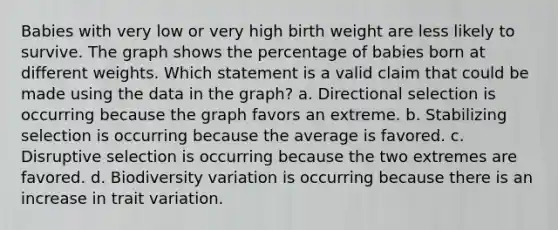 Babies with very low or very high birth weight are less likely to survive. The graph shows the percentage of babies born at different weights. Which statement is a valid claim that could be made using the data in the graph? a. Directional selection is occurring because the graph favors an extreme. b. Stabilizing selection is occurring because the average is favored. c. Disruptive selection is occurring because the two extremes are favored. d. Biodiversity variation is occurring because there is an increase in trait variation.