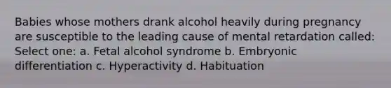 Babies whose mothers drank alcohol heavily during pregnancy are susceptible to the leading cause of mental retardation called: Select one: a. Fetal alcohol syndrome b. Embryonic differentiation c. Hyperactivity d. Habituation