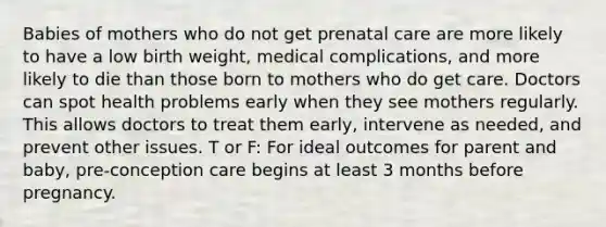 Babies of mothers who do not get <a href='https://www.questionai.com/knowledge/k4ilvqalFS-prenatal-care' class='anchor-knowledge'>prenatal care</a> are more likely to have a low birth weight, medical complications, and more likely to die than those born to mothers who do get care. Doctors can spot health problems early when they see mothers regularly. This allows doctors to treat them early, intervene as needed, and prevent other issues. T or F: For ideal outcomes for parent and baby, pre-conception care begins at least 3 months before pregnancy.