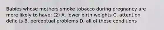 Babies whose mothers smoke tobacco during pregnancy are more likely to have: (2) A. lower birth weights C. attention deficits B. perceptual problems D. all of these conditions