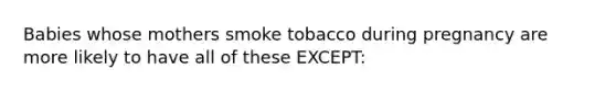 Babies whose mothers smoke tobacco during pregnancy are more likely to have all of these EXCEPT: