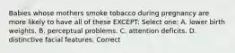 Babies whose mothers smoke tobacco during pregnancy are more likely to have all of these EXCEPT: Select one: A. lower birth weights. B. perceptual problems. C. attention deficits. D. distinctive facial features. Correct