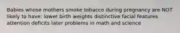 Babies whose mothers smoke tobacco during pregnancy are NOT likely to have: lower birth weights distinctive facial features attention deficits later problems in math and science