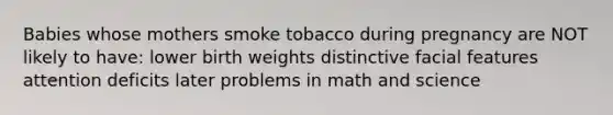 Babies whose mothers smoke tobacco during pregnancy are NOT likely to have: lower birth weights distinctive facial features attention deficits later problems in math and science