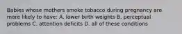 Babies whose mothers smoke tobacco during pregnancy are more likely to have: A. lower birth weights B. perceptual problems C. attention deficits D. all of these conditions