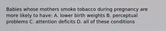 Babies whose mothers smoke tobacco during pregnancy are more likely to have: A. lower birth weights B. perceptual problems C. attention deficits D. all of these conditions