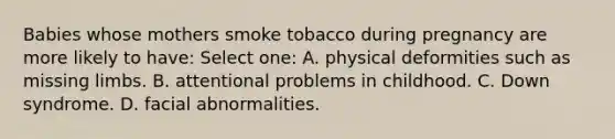 Babies whose mothers smoke tobacco during pregnancy are more likely to have: Select one: A. physical deformities such as missing limbs. B. attentional problems in childhood. C. Down syndrome. D. facial abnormalities.