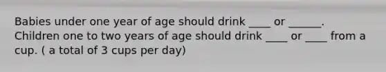 Babies under one year of age should drink ____ or ______. Children one to two years of age should drink ____ or ____ from a cup. ( a total of 3 cups per day)