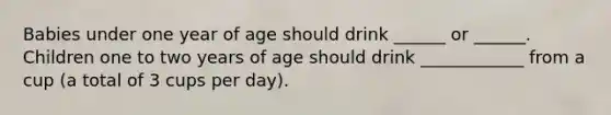 Babies under one year of age should drink ______ or ______. Children one to two years of age should drink ____________ from a cup (a total of 3 cups per day).