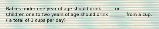 Babies under one year of age should drink _____ or _____. Children one to two years of age should drink _______ from a cup. ( a total of 3 cups per day)