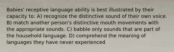 Babies' receptive language ability is best illustrated by their capacity to: A) recognize the distinctive sound of their own voice. B) match another person's distinctive mouth movements with the appropriate sounds. C) babble only sounds that are part of the household language. D) comprehend the meaning of languages they have never experienced