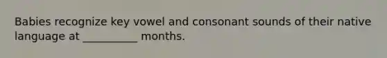 Babies recognize key vowel and consonant sounds of their native language at __________ months.