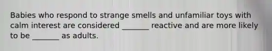 Babies who respond to strange smells and unfamiliar toys with calm interest are considered _______ reactive and are more likely to be _______ as adults.