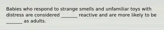 Babies who respond to strange smells and unfamiliar toys with distress are considered _______ reactive and are more likely to be _______ as adults.