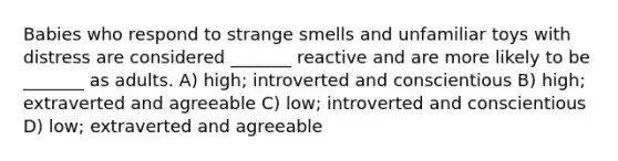 Babies who respond to strange smells and unfamiliar toys with distress are considered _______ reactive and are more likely to be _______ as adults. A) high; introverted and conscientious B) high; extraverted and agreeable C) low; introverted and conscientious D) low; extraverted and agreeable