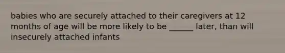 babies who are securely attached to their caregivers at 12 months of age will be more likely to be ______ later, than will insecurely attached infants