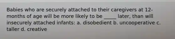 Babies who are securely attached to their caregivers at 12-months of age will be more likely to be _____ later, than will insecurely attached infants: a. disobedient b. uncooperative c. taller d. creative