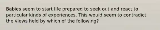 Babies seem to start life prepared to seek out and react to particular kinds of experiences. This would seem to contradict the views held by which of the following?