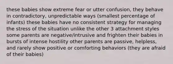 these babies show extreme fear or utter confusion, they behave in contradictory, unpredictable ways (smallest percentage of infants) these babies have no consistent strategy for managing the stress of the situation unlike the other 3 attachment styles some parents are negative/intrusive and frighten their babies in bursts of intense hostility other parents are passive, helpless, and rarely show positive or comforting behaviors (they are afraid of their babies)