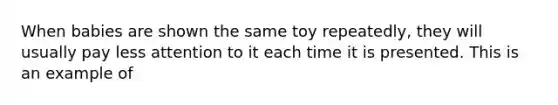 When babies are shown the same toy repeatedly, they will usually pay less attention to it each time it is presented. This is an example of