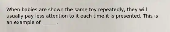 When babies are shown the same toy repeatedly, they will usually pay less attention to it each time it is presented. This is an example of ______.