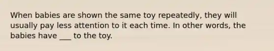 When babies are shown the same toy repeatedly, they will usually pay less attention to it each time. In other words, the babies have ___ to the toy.