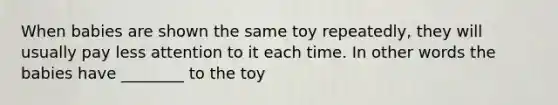 When babies are shown the same toy repeatedly, they will usually pay less attention to it each time. In other words the babies have ________ to the toy