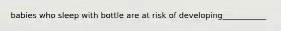 babies who sleep with bottle are at risk of developing___________