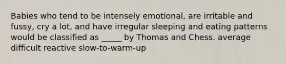 Babies who tend to be intensely emotional, are irritable and fussy, cry a lot, and have irregular sleeping and eating patterns would be classified as _____ by Thomas and Chess. average difficult reactive slow-to-warm-up