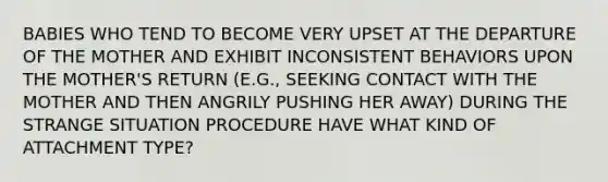 BABIES WHO TEND TO BECOME VERY UPSET AT THE DEPARTURE OF THE MOTHER AND EXHIBIT INCONSISTENT BEHAVIORS UPON THE MOTHER'S RETURN (E.G., SEEKING CONTACT WITH THE MOTHER AND THEN ANGRILY PUSHING HER AWAY) DURING THE STRANGE SITUATION PROCEDURE HAVE WHAT KIND OF ATTACHMENT TYPE?