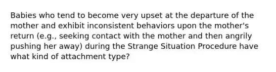 Babies who tend to become very upset at the departure of the mother and exhibit inconsistent behaviors upon the mother's return (e.g., seeking contact with the mother and then angrily pushing her away) during the Strange Situation Procedure have what kind of attachment type?