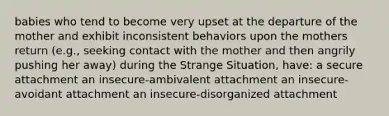 babies who tend to become very upset at the departure of the mother and exhibit inconsistent behaviors upon the mothers return (e.g., seeking contact with the mother and then angrily pushing her away) during the Strange Situation, have: a secure attachment an insecure-ambivalent attachment an insecure-avoidant attachment an insecure-disorganized attachment