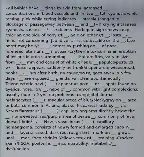 - all babies have __ tinge to skin from increased __ concentrations in blood vessels and limited __ fat -cyanosis while resting, pink while crying indicates __ atresia (congenital blockage of passageway between __ and __) - If crying increases cyanosis, suspect __/__ problems -Harlequin sign shows deep __ color on one side of body r/t __, pale on other r/t __; lasts __-__ mins, not concerning -Jaundice is first detectable on the __, late onset may be r/t __ __; detect by pushing on __ of nose, forehead, sternum, __ mucosa -Erythema toxicum is an eruption of lesions in area surrounding __ __ that are firm, vary in size from __-__ mm and consist of white or pale __ papules/pustules w/ __ base; appears suddenly on trunk/diaper area; widespread, peaks __-__ hrs after birth, no cause/no tx, goes away in a few days - __ are exposed __ glands; will clear spontaneously -Telangiectatic nevi (__ __) appear as pale __ or __ spots found on eyelids, nose, low __, nape of __; common with light complexions, usually fade in 2 yrs, no problems -congenital dermal melanocytes (__ __): macular areas of blue/black/gray on __ area or butt, common in Asians, blacks, hispanics; fade by __ yrs -Nevus flammeus (__ __ __): capillary angioma directly below the __, nonelevated, red/purple area of dense __; commonly of face, doesn't fade/__/__ -Nevus vasculosus (__ __): capillary hemangioma, consists of newly formed and enlarged caps in __ and __ layers; raised, dark red, rough birth mark on __, grows until __ mos, then shrinks -Yellow vernix r/t __ staining -Cracked skin r/t SGA, postterm, __ incompatibility, metabolic/__ dysfunction