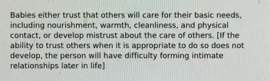 Babies either trust that others will care for their basic needs, including nourishment, warmth, cleanliness, and physical contact, or develop mistrust about the care of others. [If the ability to trust others when it is appropriate to do so does not develop, the person will have difficulty forming intimate relationships later in life]