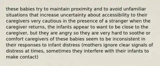 these babies try to maintain proximity and to avoid unfamiliar situations that increase uncertainty about accessibility to their caregivers very cautious in the presence of a stranger when the caregiver returns, the infants appear to want to be close to the caregiver, but they are angry so they are very hard to soothe or comfort caregivers of these babies seem to be inconsistent in their responses to infant distress (mothers ignore clear signals of distress at times, sometimes they interfere with their infants to make contact)