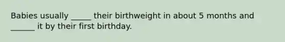 Babies usually _____ their birthweight in about 5 months and ______ it by their first birthday.