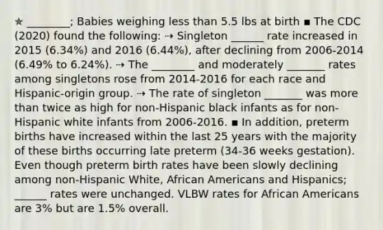 ✯ ________; Babies weighing less than 5.5 lbs at birth ▪︎ The CDC (2020) found the following: ⇢ Singleton ______ rate increased in 2015 (6.34%) and 2016 (6.44%), after declining from 2006-2014 (6.49% to 6.24%). ⇢ The ________ and moderately _______ rates among singletons rose from 2014-2016 for each race and Hispanic-origin group. ⇢ The rate of singleton _______ was more than twice as high for non-Hispanic black infants as for non-Hispanic white infants from 2006-2016. ▪︎ In addition, preterm births have increased within the last 25 years with the majority of these births occurring late preterm (34-36 weeks gestation). Even though preterm birth rates have been slowly declining among non-Hispanic White, African Americans and Hispanics; ______ rates were unchanged. VLBW rates for African Americans are 3% but are 1.5% overall.