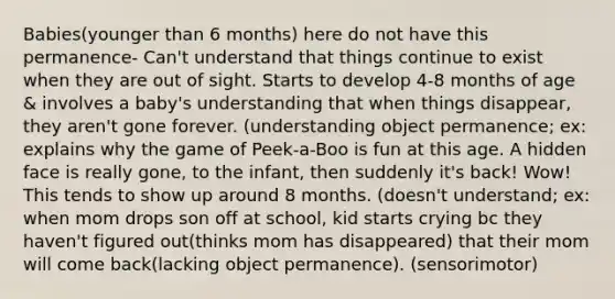 Babies(younger than 6 months) here do not have this permanence- Can't understand that things continue to exist when they are out of sight. Starts to develop 4-8 months of age & involves a baby's understanding that when things disappear, they aren't gone forever. (understanding object permanence; ex: explains why the game of Peek-a-Boo is fun at this age. A hidden face is really gone, to the infant, then suddenly it's back! Wow! This tends to show up around 8 months. (doesn't understand; ex: when mom drops son off at school, kid starts crying bc they haven't figured out(thinks mom has disappeared) that their mom will come back(lacking object permanence). (sensorimotor)