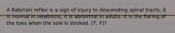 A Babinski reflex is a sign of injury to descending spinal tracts, it is normal in newborns, it is abnormal in adults. It is the flaring of the toes when the sole is stroked. (T, F)?