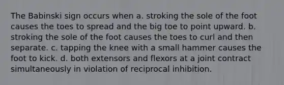 The Babinski sign occurs when a. ​stroking the sole of the foot causes the toes to spread and the big toe to point upward. b. stroking the sole of the foot causes the toes to curl and then separate.​ c. tapping the knee with a small hammer causes the foot to kick.​ d. both extensors and flexors at a joint contract simultaneously in violation of reciprocal inhibition.​