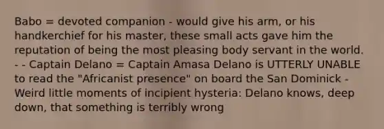 Babo = devoted companion - would give his arm, or his handkerchief for his master, these small acts gave him the reputation of being the most pleasing body servant in the world. - - Captain Delano = Captain Amasa Delano is UTTERLY UNABLE to read the "Africanist presence" on board the San Dominick - Weird little moments of incipient hysteria: Delano knows, deep down, that something is terribly wrong